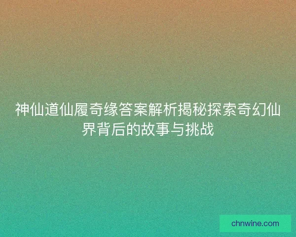 神仙道仙履奇缘答案解析揭秘探索奇幻仙界背后的故事与挑战