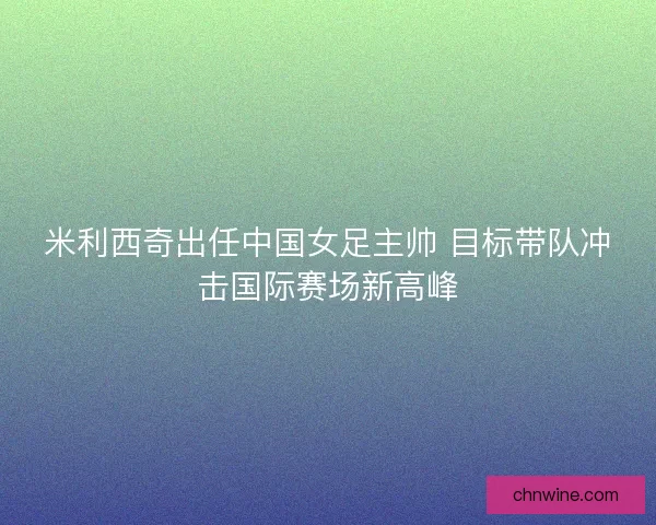 米利西奇出任中国女足主帅 目标带队冲击国际赛场新高峰