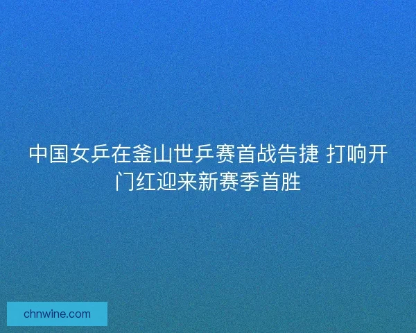 中国女乒在釜山世乒赛首战告捷 打响开门红迎来新赛季首胜