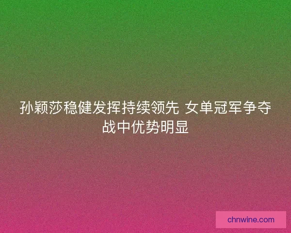 孙颖莎稳健发挥持续领先 女单冠军争夺战中优势明显