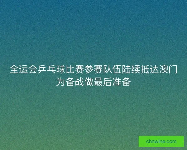全运会乒乓球比赛参赛队伍陆续抵达澳门为备战做最后准备